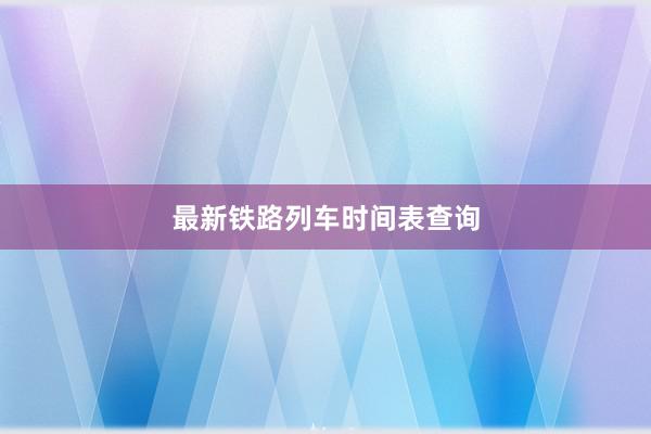 最新铁路列车时间表查询