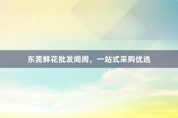 东莞鲜花批发阛阓，一站式采购优选